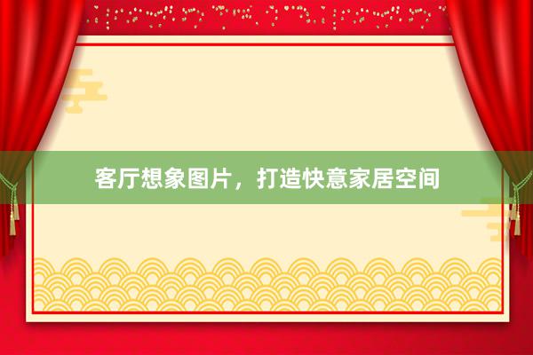 客厅想象图片，打造快意家居空间