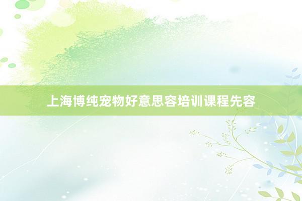 上海博纯宠物好意思容培训课程先容